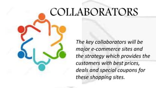 The key collaborators will be
major e-commerce sites and
the strategy which provides the
customers with best prices,
deals and special coupons for
these shopping sites.
COLLABORATORS
 
