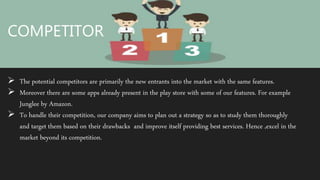 COMPETITOR
COMPETITOR
 The potential competitors are primarily the new entrants into the market with the same features.
 Moreover there are some apps already present in the play store with some of our features. For example
Junglee by Amazon.
 To handle their competition, our company aims to plan out a strategy so as to study them thoroughly
and target them based on their drawbacks and improve itself providing best services. Hence ,excel in the
market beyond its competition.
 