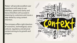 ‘Ratez’ will provide excellent user
experience with easy to use
interface, speed and clarity and
hence therefore will succeed in
retaining its customers and move a
step ahead by using context
retention.
The company offers right direction
of economic, technological, socio-
cultural, regulatory and physical
context aiming to its growth and
progress.
 