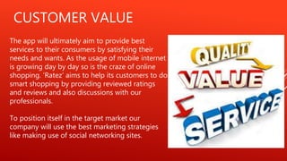 CUSTOMER VALUE
The app will ultimately aim to provide best
services to their consumers by satisfying their
needs and wants. As the usage of mobile internet
is growing day by day so is the craze of online
shopping. ‘Ratez’ aims to help its customers to do
smart shopping by providing reviewed ratings
and reviews and also discussions with our
professionals.
To position itself in the target market our
company will use the best marketing strategies
like making use of social networking sites.
 