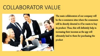 COLLABORATOR VALUE
The main collaborators of our company will
be the e-commerce sites where the consumers
will be directly directed to if he wants to buy
its product. Thus, this will definitely help in
increasing their incomes as the app will
ultimately lead to them for purchasing the
product
 