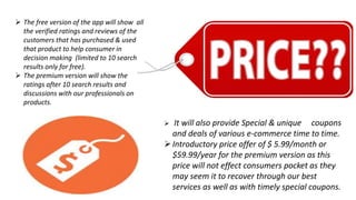  The free version of the app will show all
the verified ratings and reviews of the
customers that has purchased & used
that product to help consumer in
decision making (limited to 10 search
results only for free).
 The premium version will show the
ratings after 10 search results and
discussions with our professionals on
products.
 It will also provide Special & unique coupons
and deals of various e-commerce time to time.
Introductory price offer of $ 5.99/month or
$59.99/year for the premium version as this
price will not effect consumers pocket as they
may seem it to recover through our best
services as well as with timely special coupons.
 