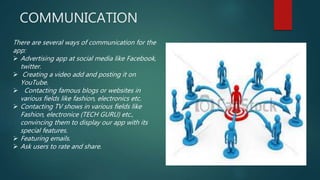 COMMUNICATION
There are several ways of communication for the
app:
 Advertising app at social media like Facebook,
twitter.
 Creating a video add and posting it on
YouTube.
 Contacting famous blogs or websites in
various fields like fashion, electronics etc.
 Contacting TV shows in various fields like
Fashion, electronice (TECH GURU) etc.,
convincing them to display our app with its
special features.
 Featuring emails.
 Ask users to rate and share.
 