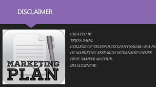 DISCLAIMER
CREATED BY
TRIJYA SAINI,
COLLEGE OF TECHNOLOGY,PANTNAGAR AS A PAR
OF MARKETNG RESEARCH INTERNSHIP UNDER
PROF. SAMEER MATHUR,
IIM LUCKNOW.
 