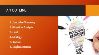 AN OUTLINE:
1. Executive Summary
2. Situation Analysis
3. Goal
4. Strategy
5. Tactics
6. Implementation
 