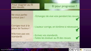 #DevoxxFR #CultureCode @mdomenjoud
Ne vous parlez
surtout pas !
Corrigez tout à la
place de l’auteur !
N’écrivez pas vos
standards
- Échangez de vive voix pendant les revues
- L’auteur corrige, en binôme si nécessaire
- Ecrivez vos standards
- Faites les évoluer au fil des revues
Pour stagner au fil
des revues Et pour progresser ?
 