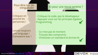 #DevoxxFR #CultureCode @mdomenjoud
Critiquez en
priorité les
personnes !
Lancez toujours
une language /
framework war !
- Critiquez le code, pas le développeur
- Appuyez vous sur les principes Egoless
Programming
- Ce n’est pas le moment
- Trouvez des compromis
- Choisissez un standard et écrivez-le
Pour être sûr de
s’engueuler Et pour une revue sereine ?
 