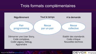 #DevoxxFR #CultureCode @mdomenjoud
Revue
par un pair
Revue
collective
Pair
programming
Démarrer une User Story,
Code complexe,
Code Legacy, Debug,
Apprendre
Etablir des standards
Code critique
Nouvelles technos
Tout le tempsRégulièrement A la demande
Trois formats complémentaires
 