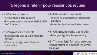 #DevoxxFR #CultureCode @mdomenjoud
•1 - Prenez le temps
•Préparation à tête reposée
•Rythme soutenable (max 1h30 & 300
LoC à la fois)
•2 - Progressez ensemble
•Échangez de vive voix pendant les
revues
•L’auteur corrige, en binôme si
nécessaire
•3 - Utilisez des standards
•Utilisez des standards et checklists
partagés
•Faites les évoluer au fil des revues
•4 - Critiquez le code, pas le dév.
•Principes Egoless Programming
•5 - Trouvez le(s) formats qui vous
conviennent et adaptez les à vos
besoins
5 leçons à retenir pour réussir vos revues
 
