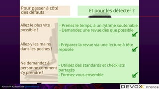 #DevoxxFR #CultureCode @mdomenjoud
Allez le plus vite
possible !
Allez-y les mains
dans les poches !
Ne demandez à
personne comment
s’y prendre !
- Prenez le temps, à un rythme soutenable
- Demandez une revue dès que possible
- Préparez la revue via une lecture à tête
reposée
- Utilisez des standards et checklists
partagés
- Formez vous ensemble
Pour passer à côté
des défauts Et pour les détecter ?
 
