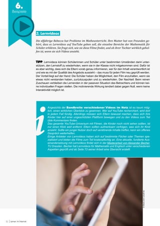 11 Lernen im Internet
6.
Beispiele
3. Lernvideos
Die elfjährige Rebecca hat Probleme im Matheunterricht. Ihre Mutter hat von Freunden ge-
hört, dass es Lernvideos auf YouTube geben soll, die einzelne Bereiche der Mathematik für
Schüler erklären. Sie fragt sich, wie sie diese Filme findet, und ob ihrer Tochter wirklich gehol-
fen ist, wenn sie sich Videos ansieht.
TIPP: Lernvideos können Schülerinnen und Schüler unter bestimmten Umständen darin unter-
stützen, den Lernstoff zu wiederholen, wenn sie in der Klasse nicht mitgekommen sind. Dafür ist
es aber wichtig, dass sich die Eltern vorab genau informieren, wer für den Inhalt verantwortlich ist
und wie es mit der Qualität des Angebots aussieht – das muss für jeden Film neu geprüft werden.
Der Vorteil liegt auf der Hand: Die Schüler haben die Möglichkeit, den Film anzuhalten, wenn sie
etwas nicht verstanden haben, zurückzuspulen und zu wiederholen. Der Nachteil: Beim reinen
Zuschauen verbleiben die Lernenden in der passiven Situation des Betrachters und können kei-
ne individuellen Fragen stellen. Die motivierende Wirkung tendiert dabei gegen Null, wenn keine
Interaktivität möglich ist.
Angesichts der Bandbreite verschiedener Videos im Netz ist es kaum mög-
lich, einen wirklichen Überblick zu gewinnen. Wer auf YouTube recherchiert, wird dort
in jedem Fall fündig. Allerdings müssen sich Eltern bewusst machen, dass sich ihre
Kinder hier auf einer ungeschützten Plattform bewegen und zu den Videos zum Teil
üble Kommentare finden.
Das gesamte YouTube-Universum mit Filmen, die Kinder noch nicht sehen sollten, ist
nur einen Klick weit entfernt. Eltern sollten aufmerksam verfolgen, was sich ihr Kind
ansieht. Sollte ein junger Nutzer doch auf verstörende Inhalte treffen, kann ein offenes
Gespräch weiterhelfen.
Einige Anbieter von Lernvideos haben sich auf bestimmte Fächer oder Themen spe-
zialisiert und bieten die Filme zum Teil kostenpflichtig an. Eine aktuelle, fundierte Aus-
einandersetzung mit Lernvideos findet sich in der Masterarbeit von Alexander Becher,
TU Dresden. Becher hat Lernvideos für Mathematik und Englisch unter verschiedenen
Aspekten geprüft und ab Seite 73 seiner Arbeit eine Übersicht erstellt.
©iStock.com/LeicaFoto
 