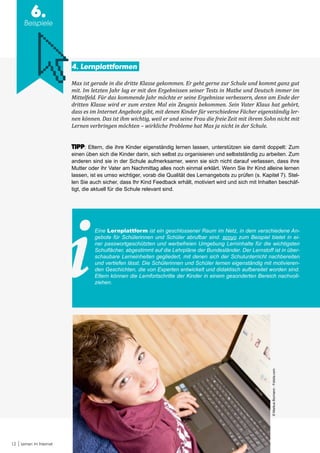 12 Lernen im Internet
6.
Beispiele
4. Lernplattformen
Max ist gerade in die dritte Klasse gekommen. Er geht gerne zur Schule und kommt ganz gut
mit. Im letzten Jahr lag er mit den Ergebnissen seiner Tests in Mathe und Deutsch immer im
Mittelfeld. Für das kommende Jahr möchte er seine Ergebnisse verbessern, denn am Ende der
dritten Klasse wird er zum ersten Mal ein Zeugnis bekommen. Sein Vater Klaus hat gehört,
dass es im Internet Angebote gibt, mit denen Kinder für verschiedene Fächer eigenständig ler-
nen können. Das ist ihm wichtig, weil er und seine Frau die freie Zeit mit ihrem Sohn nicht mit
Lernen verbringen möchten – wirkliche Probleme hat Max ja nicht in der Schule.
TIPP: Eltern, die ihre Kinder eigenständig lernen lassen, unterstützen sie damit doppelt: Zum
einen üben sich die Kinder darin, sich selbst zu organisieren und selbstständig zu arbeiten. Zum
anderen sind sie in der Schule aufmerksamer, wenn sie sich nicht darauf verlassen, dass ihre
Mutter oder ihr Vater am Nachmittag alles noch einmal erklärt. Wenn Sie Ihr Kind alleine lernen
lassen, ist es umso wichtiger, vorab die Qualität des Lernangebots zu prüfen (s. Kapitel 7). Stel-
len Sie auch sicher, dass Ihr Kind Feedback erhält, motiviert wird und sich mit Inhalten beschäf-
tigt, die aktuell für die Schule relevant sind.
Eine Lernplattform ist ein geschlossener Raum im Netz, in dem verschiedene An-
gebote für Schülerinnen und Schüler abrufbar sind. scoyo zum Beispiel bietet in ei-
ner passwortgeschützten und werbefreien Umgebung Lerninhalte für die wichtigsten
Schulfächer, abgestimmt auf die Lehrpläne der Bundesländer. Der Lernstoff ist in über-
schaubare Lerneinheiten gegliedert, mit denen sich der Schulunterricht nachbereiten
und vertiefen lässt. Die Schülerinnen und Schüler lernen eigenständig mit motivieren-
den Geschichten, die von Experten entwickelt und didaktisch aufbereitet worden sind.
Eltern können die Lernfortschritte der Kinder in einem gesonderten Bereich nachvoll-
ziehen.
©MarkusBormann-Fotolia.com
 