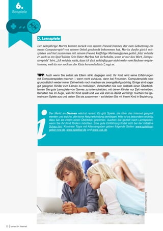 13 Lernen im Internet
6.
Beispiele
5. Lernspiele
Der zehnjährige Moritz kommt zurück von seinem Freund Hannes, der zum Geburtstag ein
neues Computerspiel von seinem Onkel geschenkt bekommen hat. Moritz durfte gleich mit-
spielen und hat zusammen mit seinem Freund kniffelige Matheaufgaben gelöst. Jetzt möchte
er auch so ein Spiel haben. Sein Vater Markus hat Vorbehalte, wenn er nur das Wort „Compu-
terspiele“ hört. „Ich möchte nicht, dass ich dich zukünftig gar nicht mehr vom Rechner wegbe-
komme, weil du nur noch an der Kiste herumdaddelst“, sagt er.
TIPP: Auch wenn Sie selbst als Eltern strikt dagegen sind: Ihr Kind wird seine Erfahrungen
mit Computerspielen machen – wenn nicht zuhause, dann bei Freunden. Computerspiele sind
grundsätzlich weder reiner Zeitvertreib noch machen sie zwangsläufig süchtig. Einige sind sogar
gut geeignet, Kinder zum Lernen zu motivieren. Verschaffen Sie sich deshalb einen Überblick,
lernen Sie gute Lernspiele von Games zu unterscheiden, mit denen Kinder nur Zeit vertreiben.
Behalten Sie im Auge, was Ihr Kind spielt und wie viel Zeit es damit verbringt. Suchen Sie ge-
meinsam Spiele aus und testen Sie sie zusammen – so bleiben Sie mit Ihrem Kind in Beziehung.
Der Markt an Games wächst rasant. Es gibt Spiele, die über das Internet gespielt
werden und solche, die keine Netzverbindung benötigen. Hier ist es besonders wichtig,
dass Sie als Eltern einen Überblick gewinnen. Suchen Sie gezielt nach Lernspielen,
wenn Sie Ihr Kind fördern möchten. Eine gute Einführung findet sich bei der Initiative
Schau hin!. Konkrete Tipps mit Altersangaben geben folgende Seiten: www.spielerat-
geber-nrw.de, www.spielbar.de und www.usk.de.
©iStock.com/Squaredpixels
 