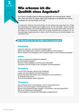 14 Lernen im Internet
7.
Qualität
So überprüfen Sie die Qualität eines Lernangebots
Entwicklung
Lässt sich erkennen, wer hinter dem Angebot steht?
Basiert das Angebot auf fundierten wissenschaftlichen Erkenntnissen?
Waren Experten wie Pädagogen oder Lernpsychologen an der Entwicklung beteiligt?
Inhalte
Ist das Lernprogramm kindgerecht gestaltet?
Sind die Inhalte werbefrei?
Sind die Inhalte sorgfältig und anschaulich aufbereitet?
Orientieren sich die Inhalte an den Lehrplänen der Bundesländer?
Anwendung
Lernt Ihr Kind interaktiv, bekommt es Feedback?
Lassen sich die Aufgaben individuell anpassen?
Können Sie selbst den Aufbau des Lernprogramms nachvollziehen?
Ist die Bedienung intuitiv?
Sind die Lerneinheiten zeitlich begrenzt?
Transparenz
Können Sie als Eltern nachvollziehen, was Ihr Kind gerade lernt?
Kann Ihr Kind seine eigenen Fortschritte erkennen?
Müssen Sie persönliche Daten angeben? Ist ersichtlich, was damit geschieht?
Gibt es ein kostenloses Testangebot?
Ist das Angebot mit anerkannten Gütesiegeln ausgezeichnet?
Wie erkenne ich die
Qualität eines Angebots?
Das Thema Qualität spielt bei Bildungsangeboten eine zentrale Rolle. Neben
dem Geld, das Eltern für Spiele, Apps oder Zugänge zu Lernplattformen zahlen,
investieren sie und ihre Kinder auch Zeit.
Im schlimmsten Fall lernen Ihre Kinder Dinge, die nicht relevant oder sogar falsch sind. Prüfen
Sie deshalb genau die Qualität eines Angebots, bevor Sie sich entscheiden. Nutzen Sie dafür
die folgende Checkliste. Sie umfasst Qualitätsmerkmale, auf die Sie achten sollten. Können Sie
alle Fragen mit „Ja“ beantworten, dürfen Sie mit großer Sicherheit davon ausgehen, ein ver-
trauenswürdiges Angebot gefunden zu haben, das Ihr Kind beim Lernen wirksam begleitet. und
unterstützen kann.
 