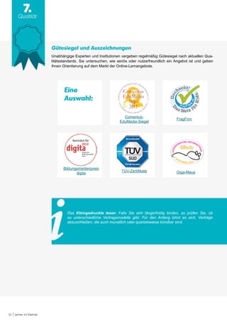 15 Lernen im Internet
7.
Qualität
Das Kleingedruckte lesen: Falls Sie sich längerfristig binden, so prüfen Sie, ob
es unterschiedliche Vertragsmodelle gibt. Für den Anfang lohnt es sich, Verträge
abzuschließen, die auch monatlich oder quartalsweise kündbar sind.
Gütesiegel und Auszeichnungen
Unabhängige Experten und Institutionen vergeben regelmäßig Gütesiegel nach aktuellen Qua-
litätsstandards. Sie untersuchen, wie seriös oder nutzerfreundlich ein Angebot ist und geben
Ihnen Orientierung auf dem Markt der Online-Lernangebote.
Bildungsmedienpreis
digita
Comenius-
EduMedia-Siegel
FragFinn
Giga-MausTÜV-Zertifikate
Eine
Auswahl:
 