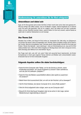 17 Lernen im Internet
8.
Medien-
kompetenz
Mediennutzung: So unterstützen Sie Ihr Kind erfolgreich
Unterstützen und dabei sein
Egal, ob Ihr Kind gerade seine ersten Schritte im Netz macht oder schon über eine gewisse Er-
fahrung verfügt: Sie sollten wissen, wie es mit Medien umgeht, welche Angebote es im Internet
nutzt und wann das geschieht. Das ist nur möglich, wenn Sie selbst sich auf dem Laufenden
halten und den Überblick darüber haben, welche Seiten Ihr Kind sich ansieht, welche Spiele es
spielt oder in welchen Netzwerken es sich bewegt.
Das Thema Zeit
Behalten Sie im Blick, wie lange Ihr Kind online ist. Verabreden Sie, falls nötig, ein Zeitpensum
und achten Sie darauf, dass es eingehalten wird. Wichtig: Starre Vorgaben sorgen oft für Streit in
der Familie. Manche Lernaufgaben oder Trainings dauern etwas länger, können Ihr Kind aber gut
fördern. Planen Sie deshalb – wenn überhaupt – eher ein Wochenpensum ein, das sich Ihr Kind
selbst einteilen kann. Wenn die Online-Aufgabe am Montag etwas mehr Zeit in Anspruch nimmt,
steht Dienstag oder Mittwoch ein internetfreier Tag an.
Die Frage nach dem „wie viel“ und „wann“ lässt sich pauschal kaum beantworten, da Kinder
Kompetenzen in ihrem ganz eigenen Tempo erlernen und Medien sehr unterschiedlich nutzen.
Entwickeln Sie für Ihr Kind individuelle Vorgaben.
Folgende Aspekte sollten Sie dabei berücksichtigen:
Nutzt Ihr Kind Computer oder Tablet, um für die Schule zu lernen, seine
Kreativität auszuleben, ein neues Programm zu lernen? Oder vertreibt es
sich die Zeit mit ziellosem „Daddeln“?
Nutzt Ihr Kind die Medien ausschließlich alleine oder spielt es zusammen
mit anderen?
Bleibt Ihrem Kind ausreichend Zeit, um sich an der frischen Luft zu bewegen?
Hat Ihr Kind Hobbies, bei denen Computer & Co. keine Rolle spielen?
Wird Ihr Kind aufgedreht oder ruhiger, wenn es am Computer sitzt?
Braucht Ihr Kind überhaupt Vorgaben oder ist es schon in der Lage, seinen
Medienkonsum eigenständig zu steuern?
 