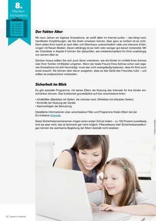 18 Lernen im Internet
8.
Medien-
kompetenz
Der Faktor Alter
Mit neun Jahren ein eigenes Smartphone, ab zwölf allein im Internet surfen – das klingt nach
handfesten Empfehlungen, die Sie direkt umsetzen können. Aber ganz so einfach ist es nicht.
Denn jedes Kind macht je nach Alter und Elternhaus unterschiedlich viele und intensive Erfah-
rungen mit Neuen Medien. Davon abhängig ist es mehr oder weniger gut darauf vorbereitet. Mit
der Checkliste in Kapitel 8 können Sie überprüfen, wie medienkompetent Ihr Kind unabhängig
von seinem Alter ist.
Darüber hinaus sollten Sie sich auch daran orientieren, wie die Kinder im Umfeld Ihres Sohnes
oder Ihrer Tochter mit Medien umgehen. Wenn der beste Freund Ihres Sohnes schon sein eige-
nes Smartphone mit sich herumträgt, muss das nicht zwangsläufig bedeuten, dass Ihr Kind auch
eines braucht. Sie können aber davon ausgehen, dass es das Gerät des Freundes nutzt – und
sollten es entsprechend vorbereiten.
Sicherheit im Blick
Es gibt spezielle Programme, mit denen Eltern die Nutzung des Internets für ihre Kinder ein-
schränken können. Das funktioniert grundsätzlich auf drei verschiedene Arten:
• Inhaltsfilter (Blacklists mit Seiten, die verboten sind; Whitelists mit erlaubten Seiten)
• Kontrolle der Nutzung der Geräte
• Nachverfolgen der Benutzung
Detaillierte Informationen über verschiedene Filter und Programme finden Eltern bei der
EU-Initiative Klicksafe.
Diese Sicherheitsmechanismen mögen einen ersten Schutz bieten – zu 100 Prozent zuverlässig
sind sie aber nicht, das ist technisch gar nicht möglich. Filtersoftware oder Sicherheitseinstellun-
gen können die wachsame Begleitung der Eltern deshalb nicht ersetzen.
©iStock.com/svetikd
 