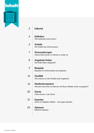 2 Lernen im Internet
Editorial
Definition
Vorteile
Voraussetzungen
Angebote finden
Beispiele
Qualität
Medienkompetenz
Schule
Experten
Adressen
3
4
5
7
8
9
14
16
20
21
23
Was bedeutet online lernen?
Die Vorteile des Online-Lernens
Worauf beim Lernen im Internet zu achten ist
Wo finden Eltern Angebote?
Beispiele für online-basierte Lernangebote
Wie erkenne ich die Qualität eines Angebots?
Wie lernt mein Kind, mit Internet und Neuen Medien sicher umzugehen?
Online lernen in der Schule
Lernen mit digitalen Medien – das sagen Experten
Hilfreiche Adressen
Inhalt
 