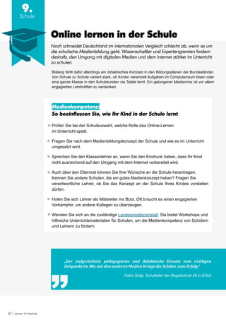 20 Lernen im Internet
9.
Schule
„Der zielgerichtete pädagogische und didaktische Einsatz zum richtigen
Zeitpunkt im Mix mit den anderen Medien bringt die Schüler zum Erfolg.“
Falko Stolp, Schulleiter der Regelschule 25 in Erfurt
Online lernen in der Schule
Bislang fehlt dafür allerdings ein didaktisches Konzept in den Bildungsplänen der Bundesländer.
Von Schule zu Schule variiert stark, ob Kinder vereinzelt Aufgaben im Computerraum lösen oder
eine ganze Klasse in den Schulstunden via Tablet lernt. Ein gelungener Medienmix ist vor allem
engagierten Lehrkräften zu verdanken.
Medienkompetenz:
So beeinflussen Sie, wie Ihr Kind in der Schule lernt
Prüfen Sie bei der Schulauswahl, welche Rolle das Online-Lernen
im Unterricht spielt.
Fragen Sie nach dem Medienbildungskonzept der Schule und wie es im Unterricht
umgesetzt wird.
Sprechen Sie den Klassenlehrer an, wenn Sie den Eindruck haben, dass Ihr Kind
nicht ausreichend auf den Umgang mit dem Internet vorbereitet wird.
Auch über den Elternrat können Sie Ihre Wünsche an die Schule herantragen.
Kennen Sie andere Schulen, die ein gutes Medienkonzept haben? Fragen Sie
verantwortliche Lehrer, ob Sie das Konzept an der Schule Ihres Kindes vorstellen
dürfen.
Holen Sie sich Lehrer als Mitstreiter ins Boot. Oft braucht es einen engagierten
Vorkämpfer, um andere Kollegen zu überzeugen.
Wenden Sie sich an die zuständige Landesmedienanstalt. Sie bietet Workshops und
hilfreiche Unterrichtsmaterialien für Schulen, um die Medienkompetenz von Schülern
und Lehrern zu fördern.
Noch schneidet Deutschland im internationalen Vergleich schlecht ab, wenn es um
die schulische Medienbildung geht. Wissenschaftler und Expertengremien fordern
deshalb, den Umgang mit digitalen Medien und dem Internet stärker im Unterricht
zu schulen.
 