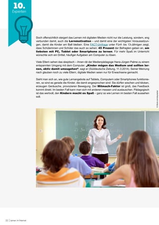 22 Lernen im Internet
10.
Experten
Doch offensichtlich steigert das Lernen mit digitalen Medien nicht nur die Leistung, sondern, eng
verbunden damit, auch die Lernmotivation – und damit eine der wichtigsten Voraussetzun-
gen, damit die Kinder am Ball bleiben. Eine FACT-Umfrage unter Fünf- bis 13-Jährigen zeigt,
dass Schülerinnen und Schüler das auch so sehen: 45 Prozent der Befragten gaben an, am
liebsten mit PC, Tablet oder Smartphone zu lernen. Für mehr Spaß im Unterricht
wünschte sich ein Drittel, häufiger Aufgaben am Computer zu lösen.
Viele Eltern sehen das skeptisch – ihnen rät der Medienpädagoge Hans-Jürgen Palme zu einem
entspannten Umgang mit dem Computer. „Kinder mögen das Medium und sollten ler-
nen, aktiv damit umzugehen“, sagt er (Süddeutsche Zeitung, 11.3.2014). Seiner Meinung
nach glauben noch zu viele Eltern, digitale Medien seien nur für Erwachsene gemacht.
Sieht man sich an, wie gute Lernangebote auf Tablets, Computern oder Smartphones funktionie-
ren, so sind es gerade die Kinder, die damit angesprochen sind: Sie dürfen wischen und klicken,
erzeugen Geräusche, provozieren Bewegung. Der Mitmach-Faktor ist groß, das Feedback
kommt direkt. Im besten Fall kann man sich mit anderen messen und austauschen. Pädagogisch
ist das wertvoll, den Kindern macht es Spaß – ganz so wie Lernen im besten Fall aussehen
soll.
©iStock.com/skynesher
 