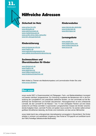 23 Lernen im Internet
11.
Adressen
Sicherheit im Netz
www.schau-hin.info
www.klicksafe.de
www.watchyourweb.de
www.medienbewusst.de
www.surfen-ohne-risiko.net/surfen
www.fsm.de/jugendschutz
Kindersicherung
www.kinderserver-info.de
www.fragfinn.de
www.jugendschutzprogramm.de
www.salfeld.de/software/kindersicherung
Suchmaschinen und
Übersichtsseiten für Kinder
www.blinde-kuh.de
www.fragfinn.de
www.gigamaus.de
www.helles-koepfchen.de
www.kindersuchmaschine.net
Hilfreiche Adressen
Mehr Artikel zu Themen wie Medienkompetenz und Lernmotivation finden Sie unter
www.scoyo.de/eltern.
Über scoyo
scoyo wurde 2007 in Zusammenarbeit mit Pädagogen, Fach- und Mediendidaktikern konzipiert
und bereits mehrfach ausgezeichnet. Zur Gründung investierte die Bertelsmann AG in die Ent-
wicklung der Lernplattform und unterstützte zahlreiche Studien, um die Lerninhalte auf die Be-
dürfnisse der Schülerinnen und Schüler abzustimmen. Herausgekommen ist eine umfassende
Lernwelt, die den Lernstoff für die Klassen 1 bis 7 in den wichtigsten Fächern auf eine etwas
andere Art und Weise vermittelt: In spannenden Lerngeschichten müssen die Schüler verschie-
denste Aufgaben lösen, sammeln Punkte und spielen neue Levels frei. So werden selbst schwer
greifbare Schulthemen lebendig, die Kinder sind motivierter und das Lernen fällt leichter.
scoyo bietet damit das umfangreichste internetbasierte Lernangebot in Deutschland. Die Kinder
arbeiten in sicherer und werbefreier Umgebung. Das Portal ist TÜV-geprüft und zertifiziert durch
die FSM (Freiwillige Selbstkontrolle Multimedia).
Kinderwebsites
www.internet-abc.de/kinder
www.kindernetz.de
www.klick-tipps.net
Lernangebote
www.antolin.de
www.bettermarks.com
www.schlaumaeuse.de
www.scoyo.de
 