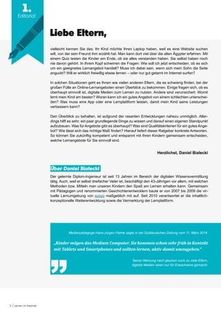 3 Lernen im Internet
1.
Editorial
Liebe Eltern,
vielleicht kennen Sie das: Ihr Kind möchte Ihren Laptop haben, weil es eine Website suchen
will, von der sein Freund ihm erzählt hat. Man kann dort viel über die alten Ägypter erfahren. Mit
einem Quiz testen die Kinder am Ende, ob sie alles verstanden haben. Sie selbst haben noch
nie davon gehört. In Ihrem Kopf schwirren die Fragen: Wie soll ich jetzt entscheiden, ob es sich
um ein geeignetes Lernangebot handelt? Muss ich dabei sein, wenn sich mein Sohn die Seite
anguckt? Will er wirklich freiwillig etwas lernen – oder nur gut getarnt im Internet surfen?
In solchen Situationen geht es Ihnen wie vielen anderen Eltern, die es schwierig finden, bei der
großen Fülle an Online-Lernangeboten einen Überblick zu bekommen. Einige fragen sich, ob es
überhaupt sinnvoll ist, digitale Medien zum Lernen zu nutzen. Andere sind verunsichert: Womit
lernt mein Kind am besten? Woran kann ich ein gutes Angebot von einem schlechten unterschei-
den? Was muss eine App oder eine Lernplattform leisten, damit mein Kind seine Leistungen
verbessern kann?
Den Überblick zu behalten, ist aufgrund der rasanten Entwicklungen nahezu unmöglich. Aller-
dings hilft es sehr, ein paar grundlegende Dinge zu wissen und darauf einen eigenen Standpunkt
aufzubauen. Was für Angebote gibt es überhaupt? Was sind Qualitätskriterien für ein gutes Ange-
bot? Wie lässt sich das richtige Maß finden? Hierauf liefert dieser Ratgeber konkrete Antworten.
So können Sie zukünftig kompetent und entspannt mit Ihren Kindern gemeinsam entscheiden,
welche Lernangebote für Sie sinnvoll sind.
Herzlichst, Daniel Bialecki
Über Daniel Bialecki
Der gelernte Diplom-Ingenieur ist seit 13 Jahren im Bereich der digitalen Wissensvermittlung
tätig. Auch, weil er selbst dreifacher Vater ist, beschäftigt den 43-Jährigen vor allem, mit welchen
Methoden bzw. Mitteln man unseren Kindern den Spaß am Lernen erhalten kann. Gemeinsam
mit Pädagogen und renommierten Geschichtenentwicklern baute er von 2007 bis 2009 die vir-
tuelle Lernumgebung von scoyo maßgeblich mit auf. Seit 2010 verantwortet er die inhaltlich-
konzeptionelle Weiterentwicklung sowie die Vermarktung der Lernplattform.
Medienpädagoge Hans-Jürgen Palme sagte in der Süddeutschen Zeitung vom 11. März 2014:
„Kinder mögen das Medium Computer. Sie kommen schon sehr früh in Kontakt
mit Tablets und Smartphones und sollten lernen, aktiv damit umzugehen.“
Seiner Meinung nach glauben noch zu viele Eltern,
digitale Medien seien nur für Erwachsene gemacht.
 