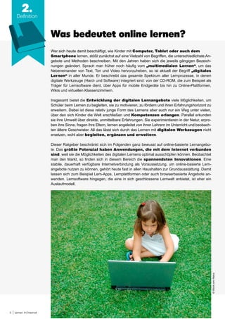 4 Lernen im Internet
Was bedeutet online lernen?
2.
Definition
Wer sich heute damit beschäftigt, wie Kinder mit Computer, Tablet oder auch dem
Smartphone lernen, stößt zunächst auf eine Vielzahl von Begriffen, die unterschiedlichste An-
gebote und Methoden beschreiben. Mit den Jahren haben sich die jeweils gängigen Bezeich-
nungen geändert. Sprach man früher noch häufig vom „multimedialen Lernen“, um das
Nebeneinander von Text, Ton und Video hervorzuheben, so ist aktuell der Begriff „digitales
Lernen“ in aller Munde. Er beschreibt das gesamte Spektrum aller Lernprozesse, in denen
digitale Werkzeuge (Hard- und Software) integriert sind: von der CD-ROM, die zum Beispiel als
Träger für Lernsoftware dient, über Apps für mobile Endgeräte bis hin zu Online-Plattformen,
Wikis und virtuellen Klassenzimmern.
Insgesamt bietet die Entwicklung der digitalen Lernangebote viele Möglichkeiten, um
Schüler beim Lernen zu begleiten, sie zu motivieren, zu fördern und ihren Erfahrungshorizont zu
erweitern. Dabei ist diese relativ junge Form des Lernens aber auch nur ein Weg unter vielen,
über den sich Kinder die Welt erschließen und Kompetenzen erlangen. Parallel erkunden
sie ihre Umwelt über direkte, unmittelbare Erfahrungen. Sie experimentieren in der Natur, erpro-
ben ihre Sinne, fragen ihre Eltern, lernen angeleitet von ihren Lehrern im Unterricht und beobach-
ten ältere Geschwister. All das lässt sich durch das Lernen mit digitalen Werkzeugen nicht
ersetzen, wohl aber begleiten, ergänzen und erweitern.
Dieser Ratgeber beschränkt sich im Folgenden ganz bewusst auf online-basierte Lernangebo-
te. Das größte Potenzial haben Anwendungen, die mit dem Internet verbunden
sind, weil sie die Möglichkeiten des digitalen Lernens optimal ausschöpfen können. Beobachtet
man den Markt, so finden sich in diesem Bereich die spannendsten Innovationen. Eine
stabile, dauerhaft verfügbare Internetverbindung als Voraussetzung, um online-basierte Lern-
angebote nutzen zu können, gehört heute fast in allen Haushalten zur Grundausstattung. Damit
lassen sich zum Beispiel Lern-Apps, Lernplattformen oder auch browserbasierte Angebote an-
wenden. Lernsoftware hingegen, die eine in sich geschlossene Lernwelt anbietet, ist eher ein
Auslaufmodell.
©iStock.com/Maica
 