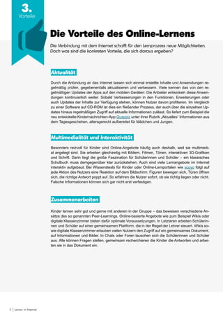 5 Lernen im Internet
Die Vorteile des Online-Lernens
Die Verbindung mit dem Internet schafft für den Lernprozess neue Möglichkeiten.
Doch was sind die konkreten Vorteile, die sich daraus ergeben?
Aktualität
Durch die Anbindung an das Internet lassen sich einmal erstellte Inhalte und Anwendungen re-
gelmäßig prüfen, gegebenenfalls aktualisieren und verbessern. Viele kennen das von den re-
gelmäßigen Updates der Apps auf den mobilen Geräten: Die Anbieter entwickeln diese Anwen-
dungen kontinuierlich weiter. Sobald Verbesserungen in den Funktionen, Erweiterungen oder
auch Updates der Inhalte zur Verfügung stehen, können Nutzer davon profitieren. Im Vergleich
zu einer Software auf CD-ROM ist dies ein fließender Prozess, der auch über die einzelnen Up-
dates hinaus regelmäßigen Zugriff auf aktuelle Informationen zulässt. So liefert zum Beispiel die
neu entwickelte Kindernachrichten-App Quappiz unter ihrer Rubrik „Aktuelles“ Informationen aus
dem Tagesgeschehen, altersgerecht aufbereitet für Mädchen und Jungen.
Multimedialität und Interaktivität
Besonders reizvoll für Kinder sind Online-Angebote häufig auch deshalb, weil sie multimedi-
al angelegt sind. Sie arbeiten gleichzeitig mit Bildern, Filmen, Tönen, interaktiven 3D-Grafiken
und Schrift. Darin liegt die große Faszination für Schülerinnen und Schüler – ein klassisches
Schulbuch muss demgegenüber klar zurückstehen. Auch sind viele Lernangebote im Internet
interaktiv aufgebaut. Bei Wissenstests für Kinder oder Online-Lernportalen wie scoyo folgt auf
jede Aktion des Nutzers eine Reaktion auf dem Bildschirm: Figuren bewegen sich, Türen öffnen
sich, die richtige Antwort poppt auf. So erfahren die Nutzer sofort, ob sie richtig liegen oder nicht.
Falsche Informationen können sich gar nicht erst verfestigen.
Zusammenarbeiten
Kinder lernen sehr gut und gerne mit anderen in der Gruppe – das beweisen verschiedene An-
sätze des so genannten Peer-Learnings. Online-basierte Angebote wie zum Beispiel Wikis oder
digitale Klassenzimmer bieten dafür optimale Voraussetzungen. In Letzteren arbeiten Schülerin-
nen und Schüler auf einer gemeinsamen Plattform, die in der Regel der Lehrer steuert. Wikis so-
wie digitale Klassenzimmer erlauben vielen Nutzern den Zugriff auf ein gemeinsames Dokument,
auf Informationen und Bilder. In Chats oder Foren tauschen sich die Schülerinnen und Schüler
aus. Alle können Fragen stellen, gemeinsam recherchieren die Kinder die Antworten und arbei-
ten sie in das Dokument ein.
3.
Vorteile
 