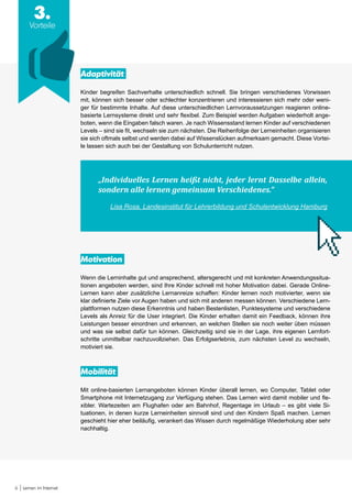 6 Lernen im Internet
3.
Vorteile
Adaptivität
Kinder begreifen Sachverhalte unterschiedlich schnell. Sie bringen verschiedenes Vorwissen
mit, können sich besser oder schlechter konzentrieren und interessieren sich mehr oder weni-
ger für bestimmte Inhalte. Auf diese unterschiedlichen Lernvoraussetzungen reagieren online-
basierte Lernsysteme direkt und sehr flexibel. Zum Beispiel werden Aufgaben wiederholt ange-
boten, wenn die Eingaben falsch waren. Je nach Wissensstand lernen Kinder auf verschiedenen
Levels – sind sie fit, wechseln sie zum nächsten. Die Reihenfolge der Lerneinheiten organisieren
sie sich oftmals selbst und werden dabei auf Wissenslücken aufmerksam gemacht. Diese Vortei-
le lassen sich auch bei der Gestaltung von Schulunterricht nutzen.
„Individuelles Lernen heißt nicht, jeder lernt Dasselbe allein,
sondern alle lernen gemeinsam Verschiedenes.“
Lisa Rosa, Landesinstitut für Lehrerbildung und Schulentwicklung Hamburg
Motivation
Wenn die Lerninhalte gut und ansprechend, altersgerecht und mit konkreten Anwendungssitua-
tionen angeboten werden, sind Ihre Kinder schnell mit hoher Motivation dabei. Gerade Online-
Lernen kann aber zusätzliche Lernanreize schaffen: Kinder lernen noch motivierter, wenn sie
klar definierte Ziele vor Augen haben und sich mit anderen messen können. Verschiedene Lern-
plattformen nutzen diese Erkenntnis und haben Bestenlisten, Punktesysteme und verschiedene
Levels als Anreiz für die User integriert. Die Kinder erhalten damit ein Feedback, können ihre
Leistungen besser einordnen und erkennen, an welchen Stellen sie noch weiter üben müssen
und was sie selbst dafür tun können. Gleichzeitig sind sie in der Lage, ihre eigenen Lernfort-
schritte unmittelbar nachzuvollziehen. Das Erfolgserlebnis, zum nächsten Level zu wechseln,
motiviert sie.
Mobilität
Mit online-basierten Lernangeboten können Kinder überall lernen, wo Computer, Tablet oder
Smartphone mit Internetzugang zur Verfügung stehen. Das Lernen wird damit mobiler und fle-
xibler. Wartezeiten am Flughafen oder am Bahnhof, Regentage im Urlaub – es gibt viele Si-
tuationen, in denen kurze Lerneinheiten sinnvoll sind und den Kindern Spaß machen. Lernen
geschieht hier eher beiläufig, verankert das Wissen durch regelmäßige Wiederholung aber sehr
nachhaltig.
 