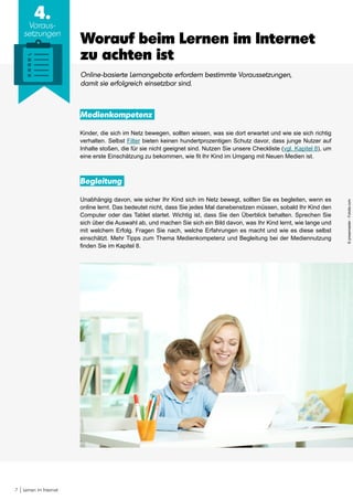 7 Lernen im Internet
4.
Voraus-
setzungen
Worauf beim Lernen im Internet
zu achten ist
Online-basierte Lernangebote erfordern bestimmte Voraussetzungen,
damit sie erfolgreich einsetzbar sind.
Medienkompetenz
Kinder, die sich im Netz bewegen, sollten wissen, was sie dort erwartet und wie sie sich richtig
verhalten. Selbst Filter bieten keinen hundertprozentigen Schutz davor, dass junge Nutzer auf
Inhalte stoßen, die für sie nicht geeignet sind. Nutzen Sie unsere Checkliste (vgl. Kapitel 8), um
eine erste Einschätzung zu bekommen, wie fit Ihr Kind im Umgang mit Neuen Medien ist.
Begleitung
Unabhängig davon, wie sicher Ihr Kind sich im Netz bewegt, sollten Sie es begleiten, wenn es
online lernt. Das bedeutet nicht, dass Sie jedes Mal danebensitzen müssen, sobald Ihr Kind den
Computer oder das Tablet startet. Wichtig ist, dass Sie den Überblick behalten. Sprechen Sie
sich über die Auswahl ab, und machen Sie sich ein Bild davon, was Ihr Kind lernt, wie lange und
mit welchem Erfolg. Fragen Sie nach, welche Erfahrungen es macht und wie es diese selbst
einschätzt. Mehr Tipps zum Thema Medienkompetenz und Begleitung bei der Mediennutzung
finden Sie im Kapitel 8.
©pressmaster-Fotolia.com
 