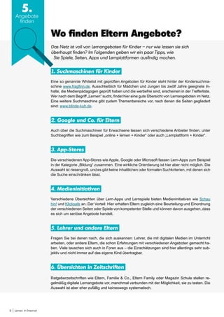 8 Lernen im Internet
5.
Angebote
finden
Wo finden Eltern Angebote?
Das Netz ist voll von Lernangeboten für Kinder – nur wie lassen sie sich
überhaupt finden? Im Folgenden geben wir ein paar Tipps, wie
Sie Spiele, Seiten, Apps und Lernplattformen ausfindig machen.
1. Suchmaschinen für Kinder
Eine so genannte Whitelist mit geprüften Angeboten für Kinder steht hinter der Kindersuchma-
schine www.fragfinn.de. Ausschließlich für Mädchen und Jungen bis zwölf Jahre geeignete In-
halte, die Medienpädagogen geprüft haben und die werbefrei sind, erscheinen in der Trefferliste.
Wer nach dem Begriff „Lernen“ sucht, findet hier eine gute Übersicht von Lernangeboten im Netz.
Eine weitere Suchmaschine gibt zudem Themenbereiche vor, nach denen die Seiten gegliedert
sind: www.blinde-kuh.de.
2. Google und Co. für Eltern
Auch über die Suchmaschinen für Erwachsene lassen sich verschiedene Anbieter finden, unter
Suchbegriffen wie zum Beispiel „online + lernen + Kinder“ oder auch „Lernplattform + Kinder“.
3. App-Stores
Die verschiedenen App-Stores wie Apple, Google oder Microsoft fassen Lern-Apps zum Beispiel
in der Kategorie „Bildung“ zusammen. Eine wirkliche Orientierung ist hier aber nicht möglich. Die
Auswahl ist riesengroß, und es gibt keine inhaltlichen oder formalen Suchkriterien, mit denen sich
die Suche einschränken lässt.
4. Medieninitiativen
Verschiedene Übersichten über Lern-Apps und Lernspiele bieten Medieninitiativen wie Schau
hin! und Klicksafe an. Der Vorteil: Hier erhalten Eltern zugleich eine Beurteilung und Einordnung
der verschiedenen Seiten oder Spiele von kompetenter Stelle und können davon ausgehen, dass
es sich um seriöse Angebote handelt.
5. Lehrer und andere Eltern
Fragen Sie bei denen nach, die sich auskennen: Lehrer, die mit digitalen Medien im Unterricht
arbeiten, oder andere Eltern, die schon Erfahrungen mit verschiedenen Angeboten gemacht ha-
ben. Viele tauschen sich auch in Foren aus – die Einschätzungen sind hier allerdings sehr sub-
jektiv und nicht immer auf das eigene Kind übertragbar.
6. Übersichten in Zeitschriften
Ratgeberzeitschriften wie Eltern, Familie & Co., Eltern Family oder Magazin Schule stellen re-
gelmäßig digitale Lernangebote vor, manchmal verbunden mit der Möglichkeit, sie zu testen. Die
Auswahl ist aber eher zufällig und keineswegs systematisch.
 