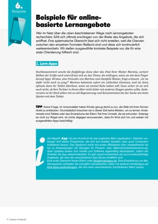 9 Lernen im Internet
6.
Beispiele
Beispiele für online-
basierte Lernangebote
Wer im Netz über die oben beschriebenen Wege nach Lernangeboten
recherchiert, fühlt sich oftmals erschlagen von der Breite des Angebots, die sich
eröffnet. Eine systematische Übersicht lässt sich nicht erstellen, weil die Grenzen
zwischen den einzelnen Formaten fließend sind und diese sich kontinuierlich
weiterentwickeln. Wir stellen ausgewählte konkrete Beispiele vor, die für eine
erste Orientierung hilfreich sind.
1. Lern-Apps
Hochkonzentriert wischt die fünfjährige Anna über das iPad ihrer Mutter Martina, sortiert
Balken der Größe nach und erfreut sich an den Tönen, die erklingen, wenn sie mit dem Finger
darauf tippt. Kirsten, eine Freundin von Martina und ebenfalls Mutter, fragt erstaunt: „Ist sie
dafür nicht noch zu jung?“ Martina bekommt sofort ein schlechtes Gewissen, weil sie Anna
oftmals dann ihr Tablet überlässt, wenn sie einmal Ruhe haben will. Ganz sicher ist sie sich
auch nicht, ob ihre Tochter in ihrem Alter nicht lieber mit anderen Dingen spielen sollte. Ande-
rerseits ist ihr Kind selten mit so viel Begeisterung und Konzentration bei der Sache wie beim
Spielen mit dem Tablet.
TIPP: Keine Frage, im Vorschulalter haben Kinder genug damit zu tun, die Welt mit ihren Sinnen
direkt zu entdecken. Grundsätzlich brauchen sie in dieser Zeit keine Medien, um zu lernen. Ande-
rerseits sind Tablets oder das Smartphone der Eltern Teil ihrer Umwelt, die sie erkunden. Solange
es nicht zur Regel wird, ist nichts dagegen einzuwenden, dass Ihr Kind sich hin und wieder mit
ausgewählten Apps beschäftigt.
Der Begriff „App“ ist eine Kurzform für das englische Wort „Application“. Dahinter ver-
bergen sich kleine Programme, die sich auf mobilen Geräten, aber auch Computern
installieren lassen. Das Spektrum reicht von ersten Bildrätseln über Vokabeltrainer bis
hin zu Anwendungen mit Übungen für Prozent- oder Wahrscheinlichkeitsrechnung.
Über Updates lassen sich Inhalte und Software regelmäßig aktualisieren, sofern der
Anbieter die App weiterentwickelt. Es gibt sowohl kostenfreie als auch kostenpflichtige
Angebote, die über die verschiedenen App-Stores erhältlich sind.
Eine erste Übersicht finden Eltern unter bestekinderapps.de. Eine Empfehlung von Me-
dienexperten enthalten die monatlich aktualisierten Listen mit sicheren Kinderapps auf
klick-tipps.net/kinderapps, die sich nach verschiedenen Suchkriterien filtern lassen.
 