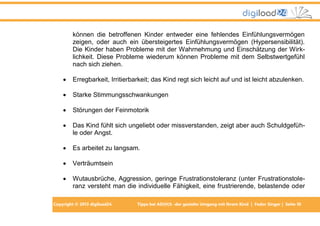 können die betroffenen Kinder entweder eine fehlendes Einfühlungsvermögen
zeigen, oder auch ein übersteigertes Einfühlungsvermögen (Hypersensibilität).
Die Kinder haben Probleme mit der Wahrnehmung und Einschätzung der Wirklichkeit. Diese Probleme wiederum können Probleme mit dem Selbstwertgefühl
nach sich ziehen.


Erregbarkeit, Irritierbarkeit; das Kind regt sich leicht auf und ist leicht abzulenken.



Starke Stimmungsschwankungen



Störungen der Feinmotorik



Das Kind fühlt sich ungeliebt oder missverstanden, zeigt aber auch Schuldgefühle oder Angst.



Es arbeitet zu langsam.



Verträumtsein



Wutausbrüche, Aggression, geringe Frustrationstoleranz (unter Frustrationstoleranz versteht man die individuelle Fähigkeit, eine frustrierende, belastende oder

Copyright © 2013 digiload24

Tipps bei AD(H)S -der gezielte Umgang mit Ihrem Kind | Fedor Singer | Seite 10

 
