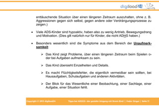 enttäuschende Situation über einen längeren Zeitraum auszuhalten, ohne z. B.
Aggressionen gegen sich selbst, gegen andere oder Verdrängungsprozesse zu
zeigen.)


Viele ADS-Kinder sind hypoaktiv, haben also zu wenig Antrieb, Bewegungsdrang
und Motivation. (Dies gilt natürlich nur für Kinder, die nicht ADHS haben.)



Besonders wesentlich sind die Symptome aus dem Bereich der Unaufmerksamkeit:
 Das Kind zeigt Probleme, über einen längeren Zeitraum beim Spielen oder bei Aufgaben aufmerksam zu sein.
 Das Kind übersieht Einzelheiten und Details.
 Es macht Flüchtigkeitsfehler, die eigentlich vermeidbar sein sollten, bei
Hausaufgaben, Schulaufgaben und anderen Aktivitäten.
 Der Blick für das Wesentliche einer Beobachtung, einer Sachlage, einer
Aufgabe, einer Situation fehlt.

Copyright © 2013 digiload24

Tipps bei AD(H)S -der gezielte Umgang mit Ihrem Kind | Fedor Singer | Seite 11

 