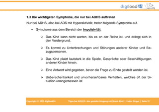 1.3 Die wichtigsten Symptome, die nur bei ADHS auftreten
Nur bei ADHS, also bei ADS mit Hyperaktivität, treten folgende Symptome auf.


Symptome aus dem Bereich der Impulsivität:
 Das Kind kann nicht warten, bis es an der Reihe ist, und drängt sich in
den Vordergrund.
 Es kommt zu Unterbrechungen und Störungen anderer Kinder und Bezugspersonen.
 Das Kind platzt lautstark in die Spiele, Gespräche oder Beschäftigungen
anderer Kinder hinein.
 Eine Antwort wird gegeben, bevor die Frage zu Ende gestellt worden ist.
 Unberechenbarkeit und unvorhersehbares Verhalten, welches oft der Situation unangemessen ist.

Copyright © 2013 digiload24

Tipps bei AD(H)S -der gezielte Umgang mit Ihrem Kind | Fedor Singer | Seite 13

 