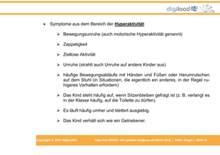 

Symptome aus dem Bereich der Hyperaktivität:
 Bewegungsunruhe (auch motorische Hyperaktivität genannt)
 Zappeligkeit
 Ziellose Aktivität
 Unruhe (strahlt auch Unruhe auf andere Kinder aus)
 häufige Bewegungsabläufe mit Händen und Füßen oder Herumrutschen
auf dem Stuhl (in Situationen, die eigentlich ein anderes, in der Regel ruhigeres Verhalten erfordern)
 Das Kind steht häufig auf, wenn Sitzenbleiben gefragt ist (z. B. verlangt es
in der Klasse häufig, auf die Toilette zu dürfen).
 Es läuft häufig umher und klettert ausgiebig.
 Das Kind verhält sich wie ein Getriebener.

Copyright © 2013 digiload24

Tipps bei AD(H)S -der gezielte Umgang mit Ihrem Kind | Fedor Singer | Seite 14

 