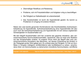  Übermäßiger Redefluss und Rededrang
 Probleme, sich mit Freizeitaktivitäten und Aufgaben ruhig zu beschäftigen
 Die Fähigkeit zur Selbstdisziplin ist unterentwickelt.
 Das Sozialverhalten ist durch die Hyperaktivität gestört. Es kommt zu
Problemen im Umgang mit anderen Kindern.
Neben den zwei bereits genannten Kombinationen des Krankheitsbildes (Aufmerksamkeitsstörung mit Hyperaktivität, Aufmerksamkeitsstörung ohne Hyperaktivität) tritt also
auch noch die Aufmerksamkeitsstörung und Hyperaktivität mit sich daraus ergebenden
Schwierigkeiten im Sozialverhalten auf.
Mit dem Begriff Sozialverhalten wird hier zunächst das gesamte interaktive, also zwischenmenschliche Kommunikationsverhalten, bezeichnet. Dies ist meist eine Reaktion
auf das Sozialverhalten anderer. Im engeren Sinne meint der Begriff aber eine zwischenmenschliche Kompetenz des Menschen, auf dessen Entwicklung bei Kindern in
der Pädagogik großer Wert gelegt wird. Es umfasst etwa die Fähigkeit, im Fall von Konflikten in Gruppen mäßigend, konfliktmildernd oder konfliktlösend zu wirken, verschiedene Arten von Kommunikation zu beherrschen (mündliche Kommunikation, schriftliche
Copyright © 2013 digiload24

Tipps bei AD(H)S -der gezielte Umgang mit Ihrem Kind | Fedor Singer | Seite 15

 
