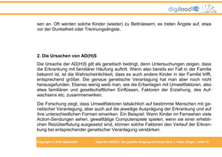 sen an. Oft werden solche Kinder (wieder) zu Bettnässern, es treten Ängste auf, etwa
vor der Dunkelheit oder Trennungsängste.

2. Die Ursachen von AD(H)S
Die Ursache der AD(H)S gilt als genetisch bedingt, denn Untersuchungen zeigen, dass
die Erkrankung mit familiärer Häufung auftritt. Wenn also bereits ein Fall in der Familie
bekannt ist, ist die Wahrscheinlichkeit, dass es auch andere Kinder in der Familie trifft,
entsprechend größer. Die genaue genetische Veranlagung hat man aber noch nicht
herausgefunden. Ebenso wenig weiß man, wie die Erbanlagen mit Umweltfaktoren, also
etwa familiären und gesellschaftlichen Einflüssen, Faktoren der Erziehung, des Aufwachsens etc. zusammenwirken.
Die Forschung zeigt, dass Umweltfaktoren tatsächlich auf bestimmte Menschen mit genetischer Veranlagung, aber auch auf die jeweilige Ausprägung der Erkrankung und auf
ihre unterschiedlichen Formen einwirken. Ein Beispiel: Wenn Kinder im Fernsehen viele
Action-Sendungen sehen, gewalttätige Computerspiele spielen, wenn sie einer erheblichen Reizüberflutung ausgesetzt sind, können solche Faktoren den Verlauf der Erkrankung bei entsprechender genetischer Veranlagung verstärken.
Copyright © 2013 digiload24

Tipps bei AD(H)S -der gezielte Umgang mit Ihrem Kind | Fedor Singer | Seite 17

 