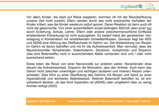 Vor allem Kinder, die stark auf Reize reagieren, kommen oft mit der Reizüberflutung
unserer Zeit nicht zurecht. Eltern werden durch das nicht erwünschte Verhalten der
Kinder irritiert, was die Kinder wiederum sofort spüren. Deren Reaktion ist dann auch oft
nicht die gewünschte. Von einer ausschließlich sozial bedingten AD(H)S (also einer nur
durch Erziehung, Schule, Lehrer, Eltern oder andere zwischenmenschliche Einflüsse
entstandenen Erkrankung) ist nicht auszugehen. Es bedarf meist der genetischen Veranlagung in Kombination mit verstärkenden Umwelteinflüssen. Genauer liegt bei ADS
und ADHS eine Störung des Stoffwechsels im Gehirn vor. Die Weiterleitung von Reizen
im Gehirn ist davon betroffen und mit ihr die Aufmerksamkeit. Man vermutet, dass die
Neurotransmitter Noradrenalin, Katecholamin, Serotonin, Acetylcholin und Dopamin
(das sind Botenstoffe) nicht in ausreichendem Maße vorhanden sind und / oder nicht
ausreichend wirken.
Diese leiten die Reize von einer Nervenzelle zur anderen weiter. Noradrenalin etwa
steuert die Aufmerksamkeit, Dopamin die Motivation, also den Antrieb. Auch kann das
Gehirn nicht zwischen unwichtigen und wichtigen (äußeren und inneren) Reizen unterscheiden. Dies führt zu einer Überflutung des Gehirns mit Reizen und damit zu einer
Hyperaktivität und leichteren Ablenkbarkeit. Welcher Botenstoff betroffen ist, ist entscheidend darüber, ob das Kind hyperaktiv ist (ADHS) oder umgekehrt über zu wenig
Antrieb verfügt (ADS).

Copyright © 2013 digiload24

Tipps bei AD(H)S -der gezielte Umgang mit Ihrem Kind | Fedor Singer | Seite 18

 