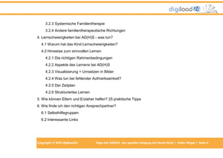 3.2.3 Systemische Familientherapie
3.2.4 Andere familientherapeutische Richtungen
4. Lernschwierigkeiten bei AD(H)S - was tun?
4.1 Warum hat das Kind Lernschwierigkeiten?
4.2 Hinweise zum sinnvollen Lernen
4.2.1 Die richtigen Rahmenbedingungen
4.2.2 Aspekte des Lernens bei AD(H)S
4.2.3 Visualisierung = Umsetzen in Bilder
4.2.4 Was tun bei fehlender Aufmerksamkeit?
4.2.5 Der Zeitplan
4.2.6 Strukturiertes Lernen
5. Wie können Eltern und Erzieher helfen? 25 praktische Tipps
6. Wie finde ich den richtigen Ansprechpartner?
6.1 Selbsthilfegruppen
6.2 Interessante Links

Copyright © 2013 digiload24

Tipps bei AD(H)S -der gezielte Umgang mit Ihrem Kind | Fedor Singer | Seite 2

 