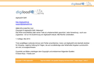 digiload24 GbR
http://digiload24.de
support@digiload24.de
ISBN 978-3-944793-14-6
Copyright © digiload24 GbR, Nittendorf
Das Werk einschließlich aller seiner Teile ist urheberrechtlich geschützt. Jede Verwertung - auch auszugsweise - ist nur mit Zustimmung von digiload24 erlaubt. Alle Rechte vorbehalten.
1. Auflage, Mai 2013
Trotz sorgfältigen Lektorats können sich Fehler einschleichen. Autor und digiload24 sind deshalb dankbar
für Hinweise. Jegliche Haftung für Folgen, die auf unvollständige oder fehlerhafte Angaben zurückzuführen sind, ist ausgeschlossen.
Coverbild und Bilder unterliegen dem Copyright und entstammen folgenden Quellen:
© Diane Keys - Fotolia.com

Copyright © 2013 digiload24

Tipps bei AD(H)S -der gezielte Umgang mit Ihrem Kind | Fedor Singer | Seite 3

 