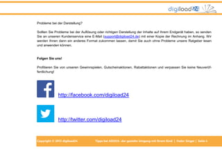 Probleme bei der Darstellung?
Sollten Sie Probleme bei der Auflösung oder richtigen Darstellung der Inhalte auf Ihrem Endgerät haben, so senden
Sie an unseren Kundenservice eine E-Mail (support@digiload24.de) mit einer Kopie der Rechnung im Anhang. Wir
werden Ihnen dann ein anderes Format zukommen lassen, damit Sie auch ohne Probleme unsere Ratgeber lesen
und anwenden können.

Folgen Sie uns!
Profitieren Sie von unseren Gewinnspielen, Gutscheinaktionen, Rabattaktionen und verpassen Sie keine Neuveröffentlichung!

http://facebook.com/digiload24

http://twitter.com/digiload24

Copyright © 2013 digiload24

Tipps bei AD(H)S -der gezielte Umgang mit Ihrem Kind | Fedor Singer | Seite 4

 