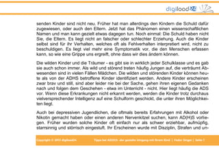 senden Kinder sind nicht neu. Früher hat man allerdings den Kindern die Schuld dafür
zugewiesen, oder auch den Eltern. Jetzt hat das Phänomen einen wissenschaftlichen
Namen und man kann gezielt etwas dagegen tun. Noch einmal: Die Schuld haben nicht
Sie, die Eltern. Es liegt nicht an falscher oder schlechter Erziehung. Auch die Kinder
selbst sind für ihr Verhalten, welches oft als Fehlverhalten interpretiert wird, nicht zu
beschuldigen. Es liegt viel mehr eine Symptomatik vor, die den Menschen erfassen
kann, so wie eine Grippe uns ergreift, ohne dass wir dies ändern können.
Die wilden Kinder und die Träumer - es gibt sie in wirklich jeder Schulklasse und es gab
sie auch schon immer. Als wild und störend treten häufig Jungen auf, die verträumt Abwesenden sind in vielen Fällen Mädchen. Die wilden und störenden Kinder können heute als von der ADHS betroffene Kinder identifiziert werden. Andere Kinder erscheinen
zwar brav und still, sind aber leider nie bei der Sache, gehen ihren eigenen Gedanken
nach und folgen dem Geschehen - etwa im Unterricht - nicht. Hier liegt häufig die ADS
vor. Wenn diese Erkrankungen nicht erkannt werden, werden die Kinder trotz durchaus
vielversprechender Intelligenz auf eine Schulform geschickt, die unter ihren Möglichkeiten liegt.
Auch bei depressiven Jugendlichen, die oftmals bereits Erfahrungen mit Alkohol oder
Nikotin gemacht haben oder einen anderen Nervenkitzel suchen, kann AD(H)S vorliegen. Früher wurden solche Kinder oft einfach nur als schwer erziehbar, aufmüpfig,
starrsinnig und störrisch eingestuft. Ihr Erscheinen wurde mit Disziplin, Strafen und unCopyright © 2013 digiload24

Tipps bei AD(H)S -der gezielte Umgang mit Ihrem Kind | Fedor Singer | Seite 7

 