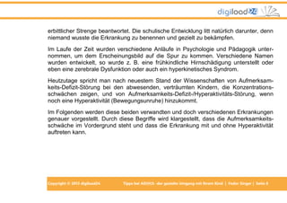 erbittlicher Strenge beantwortet. Die schulische Entwicklung litt natürlich darunter, denn
niemand wusste die Erkrankung zu benennen und gezielt zu bekämpfen.
Im Laufe der Zeit wurden verschiedene Anläufe in Psychologie und Pädagogik unternommen, um dem Erscheinungsbild auf die Spur zu kommen. Verschiedene Namen
wurden entwickelt, so wurde z. B. eine frühkindliche Hirnschädigung unterstellt oder
eben eine zerebrale Dysfunktion oder auch ein hyperkinetisches Syndrom.
Heutzutage spricht man nach neuestem Stand der Wissenschaften von Aufmerksamkeits-Defizit-Störung bei den abwesenden, verträumten Kindern, die Konzentrationsschwächen zeigen, und von Aufmerksamkeits-Defizit-/Hyperaktivitäts-Störung, wenn
noch eine Hyperaktivität (Bewegungsunruhe) hinzukommt.
Im Folgenden werden diese beiden verwandten und doch verschiedenen Erkrankungen
genauer vorgestellt. Durch diese Begriffe wird klargestellt, dass die Aufmerksamkeitsschwäche im Vordergrund steht und dass die Erkrankung mit und ohne Hyperaktivität
auftreten kann.

Copyright © 2013 digiload24

Tipps bei AD(H)S -der gezielte Umgang mit Ihrem Kind | Fedor Singer | Seite 8

 