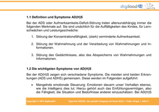 Copyright © 2013 digiload24 Tipps bei AD(H)S -der gezielte Umgang mit Ihrem Kind | Fedor Singer | Seite 9
1.1 Definition und Symptome AD(H)S
Bei der ADS oder Aufmerksamkeits-Defizit-Störung treten altersunabhängig immer die
folgenden Merkmale auf. Sie sind ursächlich für die Auffälligkeiten des Kindes, für Lern-
schwächen und Leistungsschwäche:
1. Störung der Konzentrationsfähigkeit, (stark) verminderte Aufmerksamkeit.
2. Störung der Wahrnehmung und der Verarbeitung von Wahrnehmungen und In-
formationen.
3. Störung des Gedächtnisses, also des Abspeicherns von Wahrnehmungen und
Informationen.
1.2 Die wichtigsten Symptome von AD(H)S
Bei der AD(H)S zeigen sich verschiedene Symptome. Die meisten sind beiden Erkran-
kungen (ADS und ADHS) gemeinsam. Diese werden im Folgenden aufgeführt:
 Mangelnde emotionale Steuerung: Emotionen steuern unser Verhalten ebenso,
wie die Intelligenz dies tut. Hierzu gehört auch das Einfühlungsvermögen, also
die Fähigkeit, die Situation und Bedürfnisse anderer einzuschätzen. Bei AD(H)S
 