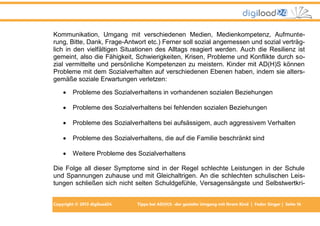 Copyright © 2013 digiload24 Tipps bei AD(H)S -der gezielte Umgang mit Ihrem Kind | Fedor Singer | Seite 16
Kommunikation, Umgang mit verschiedenen Medien, Medienkompetenz, Aufmunte-
rung, Bitte, Dank, Frage-Antwort etc.) Ferner soll sozial angemessen und sozial verträg-
lich in den vielfältigen Situationen des Alltags reagiert werden. Auch die Resilienz ist
gemeint, also die Fähigkeit, Schwierigkeiten, Krisen, Probleme und Konflikte durch so-
zial vermittelte und persönliche Kompetenzen zu meistern. Kinder mit AD(H)S können
Probleme mit dem Sozialverhalten auf verschiedenen Ebenen haben, indem sie alters-
gemäße soziale Erwartungen verletzen:
 Probleme des Sozialverhaltens in vorhandenen sozialen Beziehungen
 Probleme des Sozialverhaltens bei fehlenden sozialen Beziehungen
 Probleme des Sozialverhaltens bei aufsässigem, auch aggressivem Verhalten
 Probleme des Sozialverhaltens, die auf die Familie beschränkt sind
 Weitere Probleme des Sozialverhaltens
Die Folge all dieser Symptome sind in der Regel schlechte Leistungen in der Schule
und Spannungen zuhause und mit Gleichaltrigen. An die schlechten schulischen Leis-
tungen schließen sich nicht selten Schuldgefühle, Versagensängste und Selbstwertkri-
 
