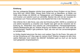 Copyright © 2013 digiload24 Tipps bei AD(H)S -der gezielte Umgang mit Ihrem Kind | Fedor Singer | Seite 5
Einleitung
Der hier vorliegende Ratgeber möchte Ihnen gezielt bei Ihrem Problem mit der Erkran-
kung ADS bzw. ADHS helfen. Dieses Werk richtet sich an Betroffene, an Mütter und
Väter eines Kindes mit AD(H)S, an Pädagoginnen und Pädagogen, an Erzieherinnen
und Erzieher und natürlich auch an Lehrkräfte. Machen Sie sich mit den neuesten Er-
kenntnissen zum Thema vertraut! Das erste Kapitel führt Sie in die Thematik ein.
Hier erfahren Sie in aller Kürze, was unter der Erkrankung ADS / ADHS zu verstehen ist
und welche Symptome zu erwarten sind. Kapitel zwei geht auf die Ursachen der Er-
krankung ein. Wesentlich sind natürlich die unterschiedlichen Therapiemöglichkeiten.
Welche Medikamente gibt es? Welche Wirkung und Risiken haben sie? Was nützt die
Psychotherapie? Kapitel 4 gibt praktische Tipps, wie man sich bei Lernschwierigkeiten
zu verhalten hat.
Im fünften Kapitel bekommen Sie dann noch weitere Tipps für die Praxis. Wie gehe ich
mit der Erkrankung um? Was sage ich meinem Kind? Welcher Umgang mit dem Kind,
welche Methoden sind nützlich bei AD(H)S? Schließlich geht es noch um die Suche
nach geeigneten Ansprechpartnern.
 