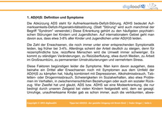 Copyright © 2013 digiload24 Tipps bei AD(H)S -der gezielte Umgang mit Ihrem Kind | Fedor Singer | Seite 6
1. AD(H)S: Definition und Symptome
Die Abkürzung ADS steht für Aufmerksamkeits-Defizit-Störung, ADHS bedeutet Auf-
merksamkeits-Defizit-/Hyperaktivitätsstörung. (Statt "Störung" wird auch manchmal der
Begriff "Syndrom" verwendet.) Diese Erkrankung gehört zu den häufigsten psychiatri-
schen Störungen bei Kindern und Jugendlichen. Auf internationalem Gebiet geht man
davon aus, dass etwa 3-8% aller Kinder und Jugendlichen unter AD(H)S leiden.
Die Zahl der Erwachsenen, die noch immer unter einer entsprechenden Symptomatik
leiden, lag früher bei 3-4%. Allerdings scheint der Anteil deutlich zu steigen, denn für
reizempfindliche bzw. reizoffene Menschen wird die Umwelt immer schwieriger. Es
kommt zu ständigen Veränderungen, zu Reizüberflutung, etwa durch Medien, zu Arbeit
im Großraumbüro, zu permanenten Umstrukturierungen und vermehrtem Stress.
Diese Faktoren begünstigen leider die Symptome. Man kann davon ausgehen, dass
beinahe ein Drittel aller Erwachsenen noch mit Symptomen aus dem Umfeld der
AD(H)S zu kämpfen hat, häufig kombiniert mit Depressionen, Alkoholmissbrauch, Tab-
letten- oder Drogenmissbrauch, Schwierigkeiten im Sozialverhalten, also etwa Proble-
men im Verhalten, in zwischenmenschlichen Beziehungen oder auch ein sozialer Rück-
zug. Wer Zweifel hat und glaubt, ADS bzw. ADHS sei eine Modeerkrankung, die nur
bedingt durch unseren Zeitgeist bei vielen Kindern festgestellt wird, dem sei gesagt:
Unruhige, unaufmerksame Kinder gab es schon immer, auch die verträumten, abwe-
 