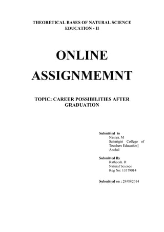 THEORETICAL BASES OF NATURAL SCIENCE 
EDUCATION - II 
ONLINE 
ASSIGNMEMNT 
TOPIC: CAREER POSSIBILITIES AFTER 
GRADUATION 
Submitted to 
Nasiya. M 
Sabarigiri College of 
Teachers Education] 
Anchal 
Submitted By 
Ratheesh. R 
Natural Science 
Reg No: 13379014 
Submitted on : 29/08/2014 
 