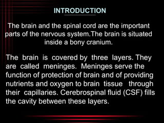 INTRODUCTION 
The brain and the spinal cord are the important 
parts of the nervous system.The brain is situated 
inside a bony cranium. 
The brain is covered by three layers. They 
are called meninges. Meninges serve the 
function of protection of brain and of providing 
nutrients and oxygen to brain tissue through 
their capillaries. Cerebrospinal fluid (CSF) fills 
the cavity between these layers. 
 